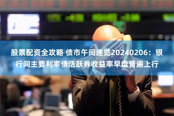 股票配资全攻略 债市午间速览20240206：银行间主要利率债活跃券收益率早盘普遍上行