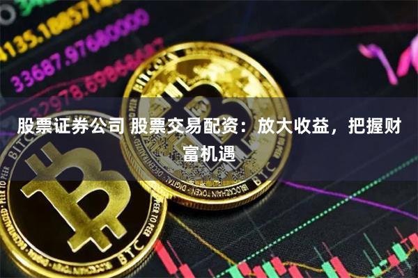 股票证券公司 股票交易配资：放大收益，把握财富机遇