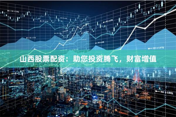 山西股票配资：助您投资腾飞，财富增值