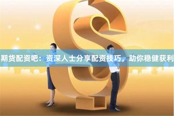 期货配资吧：资深人士分享配资技巧，助你稳健获利
