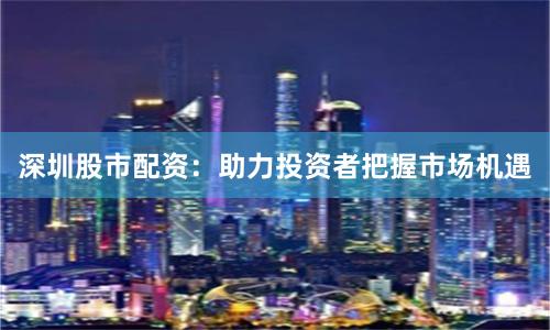 深圳股市配资：助力投资者把握市场机遇