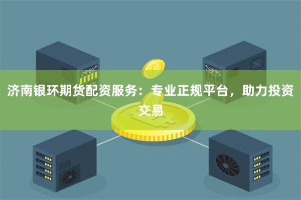 济南银环期货配资服务：专业正规平台，助力投资交易