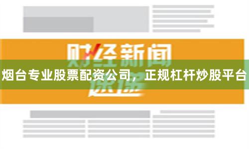 烟台专业股票配资公司，正规杠杆炒股平台